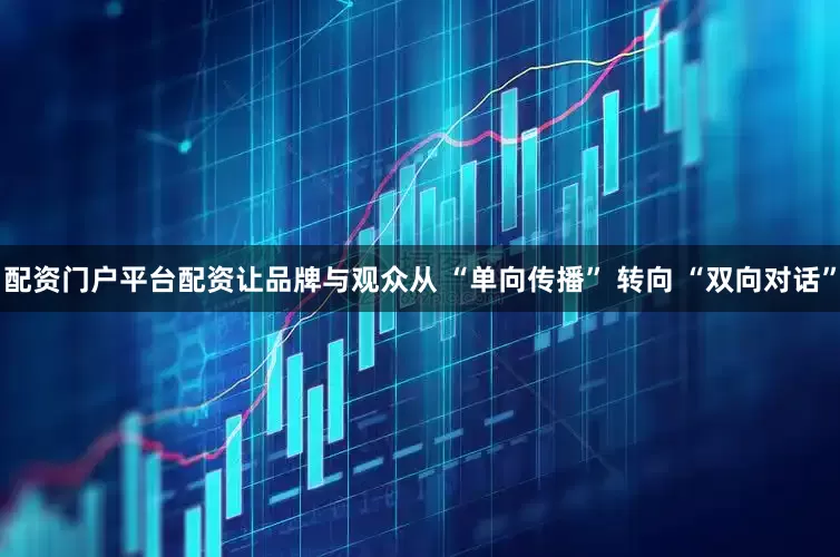 配资门户平台配资让品牌与观众从 “单向传播” 转向 “双向对话”